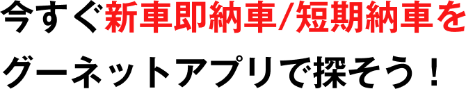 今すぐ新車即納車/短期納車をグーネットアプリで探そう！