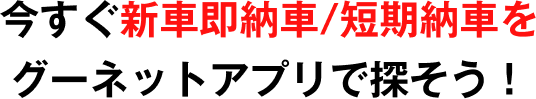 今すぐ新車即納車/短期納車をグーネットアプリで探そう！
