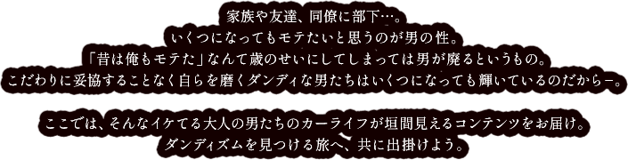 家族や友達、同僚に部下…。いくつになってもモテたいと思うのが男の性。「昔は俺もモテた」なんて歳のせいにしてしまっては男が廃るというもの。こだわりに妥協することなく自らを磨くダンディな男たちはいくつになっても輝いているのだから‐。ここでは、そんなイケてる大人の男たちのカーライフが垣間見えるコンテンツをお届け。ダンディズムを見つける旅へ、共に出掛けよう。