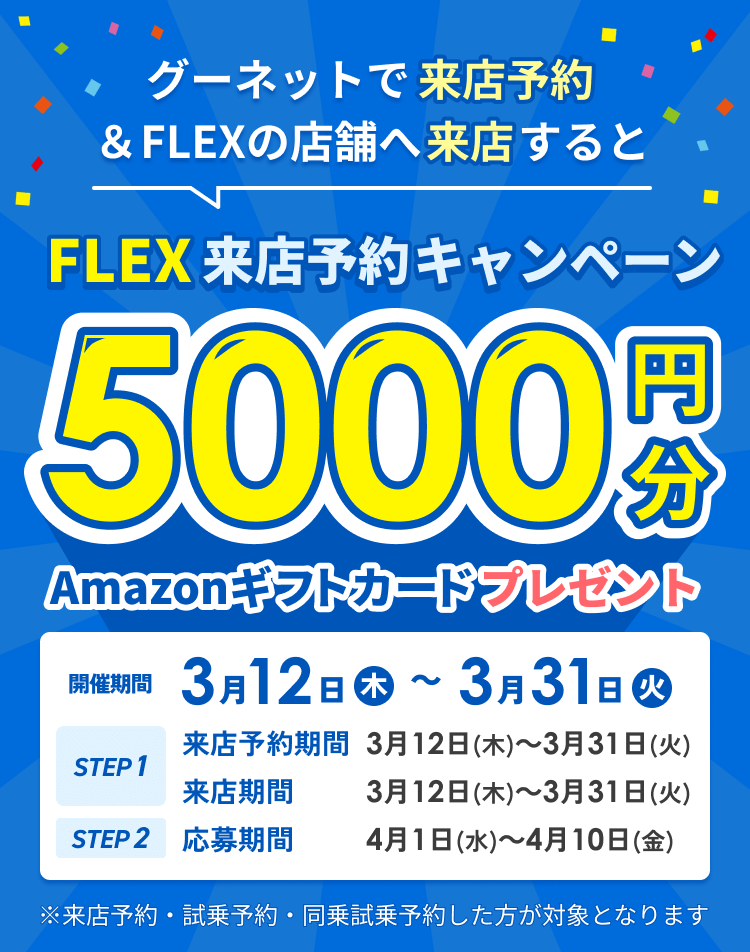 FLEX来店予約キャンペーン グーネットで来店予約&店舗へ来店するとAmazonギフトカード5000円分プレゼント！ 開催期間3月12（木）～3月31日（火） ※来店予約・試乗予約・同乗試乗予約した方が対象となります