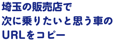 埼玉の販売店で次に乗りたいと思う車のURLをコピー