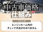 【中古車価格の仕組み】中古車購入時、エンジンルームのチェック法を教えて